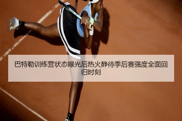 巴特勒训练营状态曝光后热火静待季后赛强度全面回归时刻