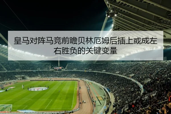 皇马对阵马竞前瞻贝林厄姆后插上或成左右胜负的关键变量